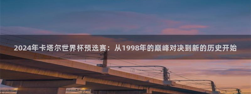 2026世界杯官网：2024年卡塔尔世界杯预选赛：从1998年的巅峰对决到新的历史开始